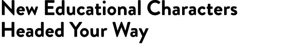 New Educational Characters Headed Your Way