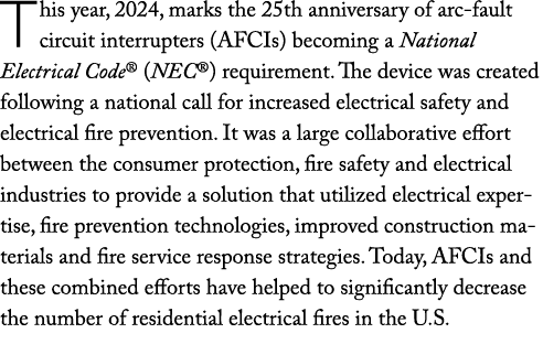 This year, 2024, marks the 25th anniversary of arc fault circuit interrupters (AFCIs) becoming a National Electrical ...