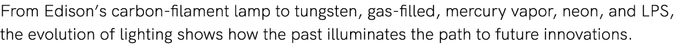 From Edison’s carbon filament lamp to tungsten, gas filled, mercury vapor, neon, and LPS, the evolution of lighting s...